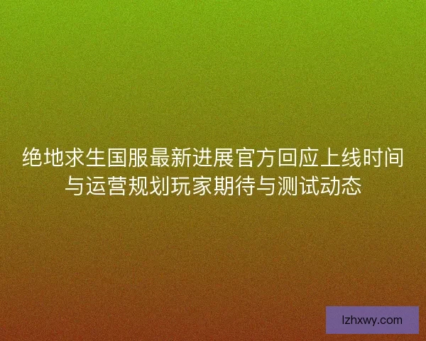 绝地求生国服最新进展官方回应上线时间与运营规划玩家期待与测试动态