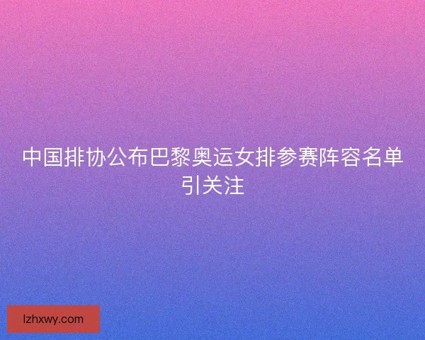 中国排协公布巴黎奥运女排参赛阵容名单引关注 中国排协公布巴黎奥运女排参赛阵容名单引关注