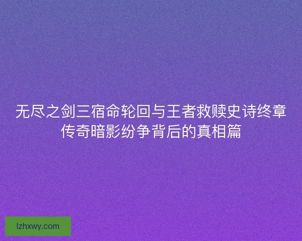 无尽之剑三宿命轮回与王者救赎史诗终章传奇暗影纷争背后的真相篇