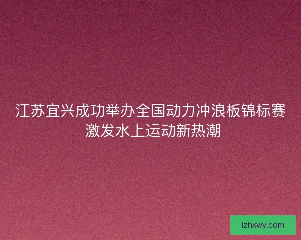 江苏宜兴成功举办全国动力冲浪板锦标赛 激发水上运动新热潮