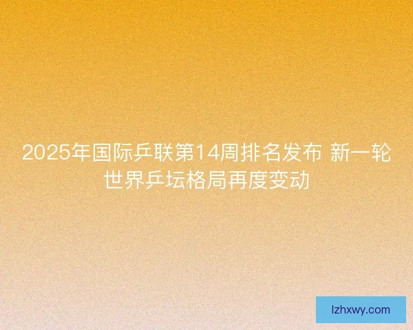 2025年国际乒联第14周排名发布 新一轮世界乒坛格局再度变动