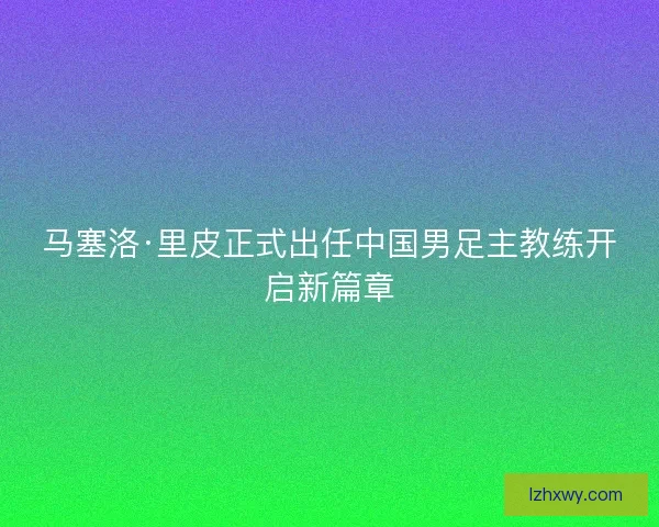 马塞洛·里皮正式出任中国男足主教练开启新篇章