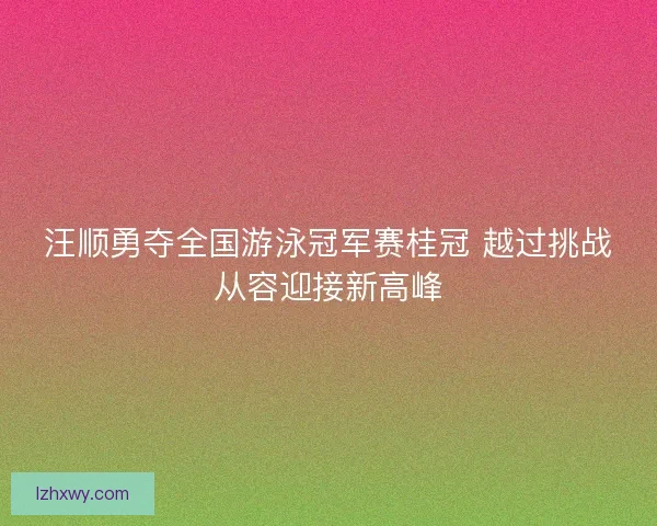 汪顺勇夺全国游泳冠军赛桂冠 越过挑战从容迎接新高峰 汪顺勇夺全国游泳冠军赛桂冠 越过挑战从容迎接新高峰
