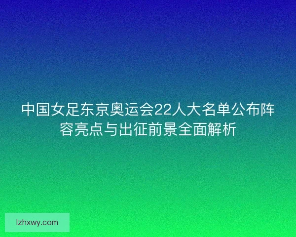 中国女足东京奥运会22人大名单公布阵容亮点与出征前景全面解析 中国女足东京奥运会22人大名单公布阵容亮点与出征前景全面解析
