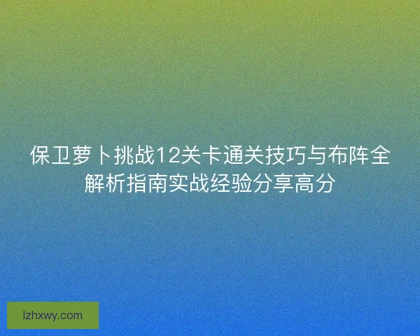 保卫萝卜挑战12关卡通关技巧与布阵全解析指南实战经验分享高分 保卫萝卜挑战12关卡通关技巧与布阵全解析指南实战经验分享高分