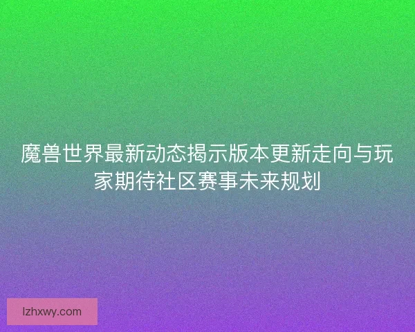 魔兽世界最新动态揭示版本更新走向与玩家期待社区赛事未来规划