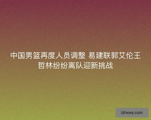 中国男篮再度人员调整 易建联郭艾伦王哲林纷纷离队迎新挑战 中国男篮再度人员调整 易建联郭艾伦王哲林纷纷离队迎新挑战