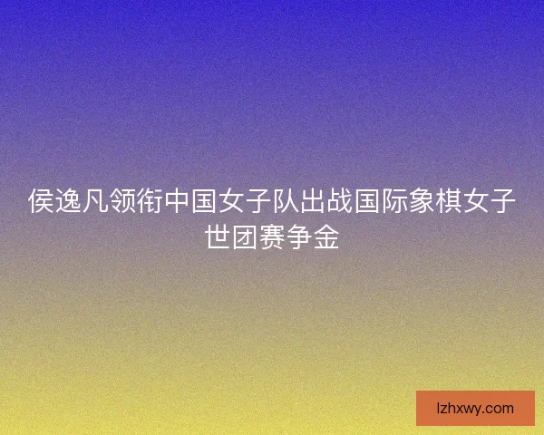 侯逸凡领衔中国女子队出战国际象棋女子世团赛争金
